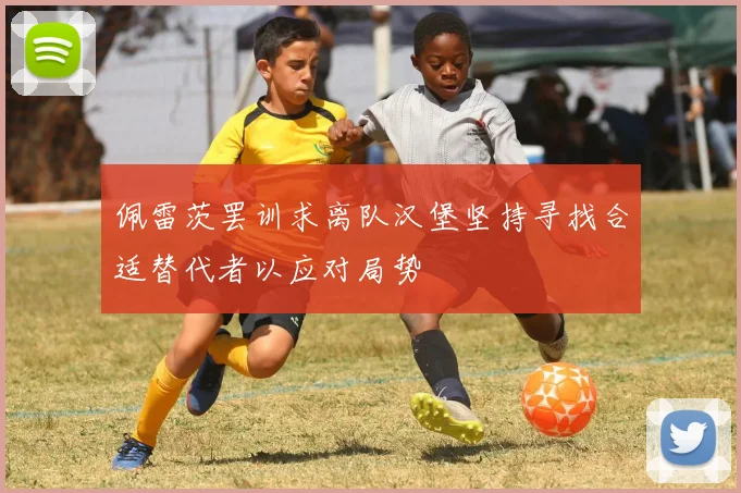 佩雷茨罢训求离队汉堡坚持寻找合适替代者以应对局势