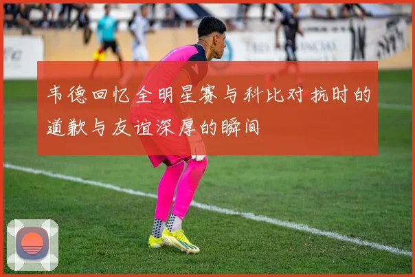 韦德回忆全明星赛与科比对抗时的道歉与友谊深厚的瞬间