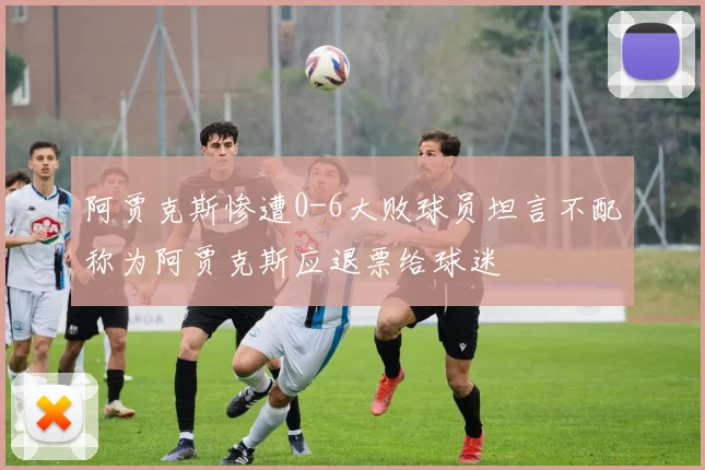 阿贾克斯惨遭0-6大败球员坦言不配称为阿贾克斯应退票给球迷