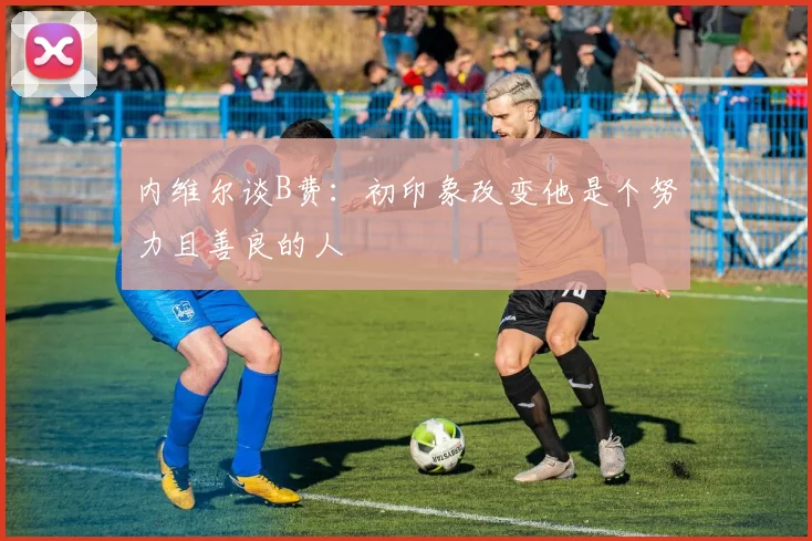 内维尔谈B费：初印象改变他是个努力且善良的人