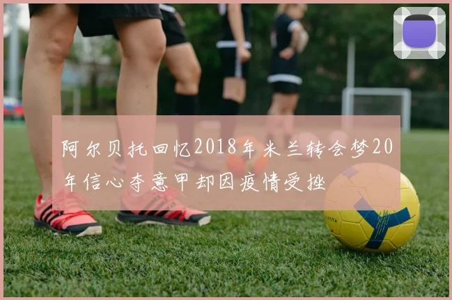 阿尔贝托回忆2018年米兰转会梦20年信心夺意甲却因疫情受挫