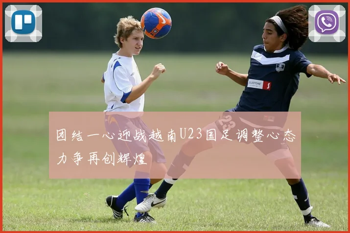 团结一心迎战越南U23国足调整心态力争再创辉煌