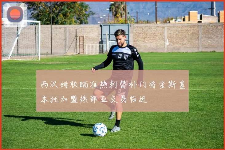 西汉姆联瞄准热刺替补门将金斯基本托加盟热那亚交易临近
