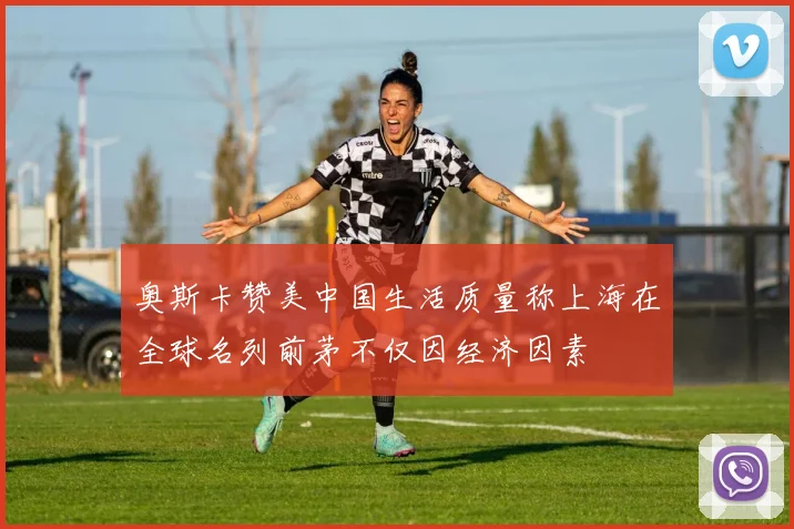 奥斯卡赞美中国生活质量称上海在全球名列前茅不仅因经济因素