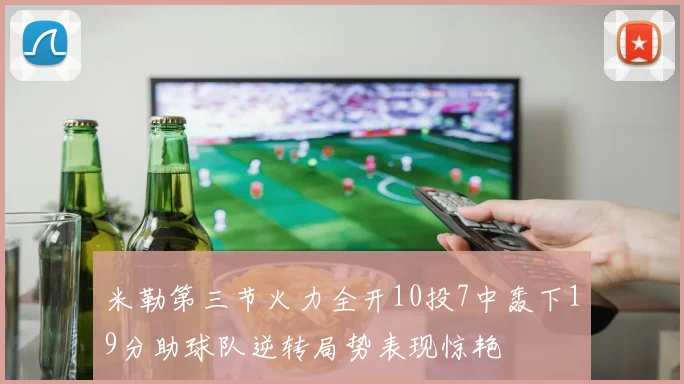 米勒第三节火力全开10投7中轰下19分助球队逆转局势表现惊艳