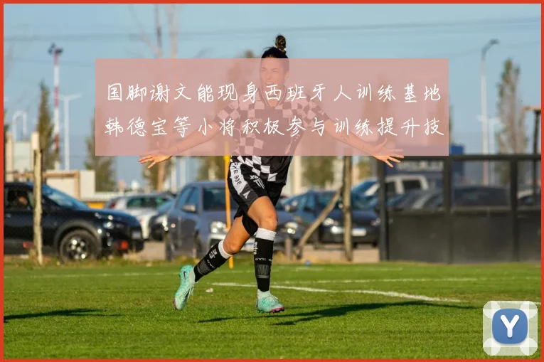 国脚谢文能现身西班牙人训练基地韩德宝等小将积极参与训练提升技艺