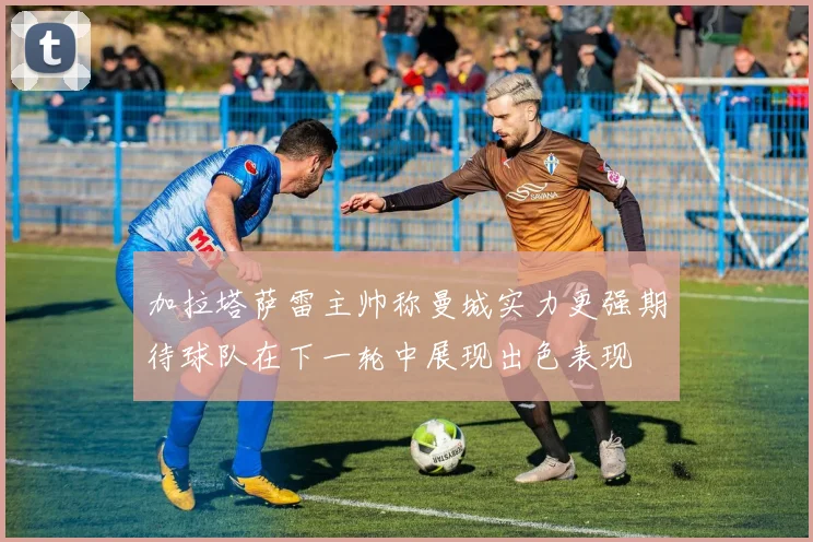 加拉塔萨雷主帅称曼城实力更强期待球队在下一轮中展现出色表现