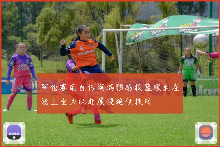 阿伦赛前自信满满预感投篮顺利在场上全力以赴展现跑位技巧