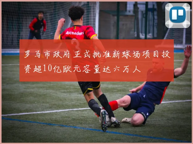 罗马市政府正式批准新球场项目投资超10亿欧元容量达六万人