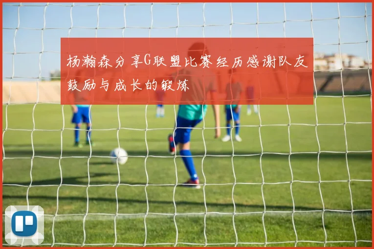 杨瀚森分享G联盟比赛经历感谢队友鼓励与成长的锻炼