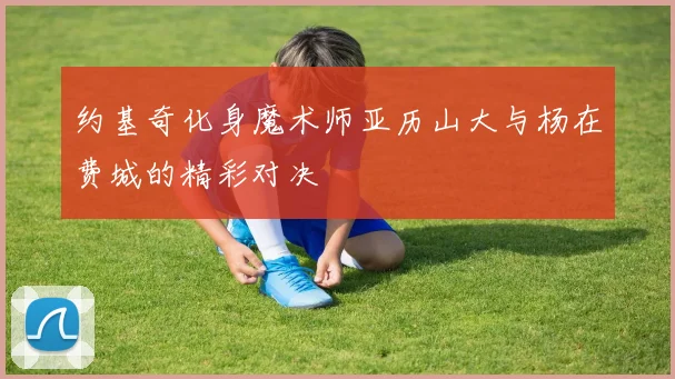 约基奇化身魔术师亚历山大与杨在费城的精彩对决