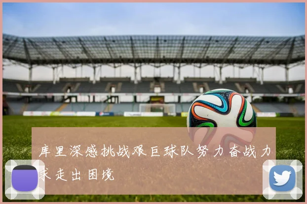 库里深感挑战艰巨球队努力奋战力求走出困境