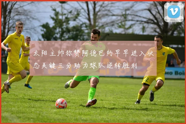 太阳主帅称赞阿德巴约早早进入状态关键三分助力球队逆转胜利