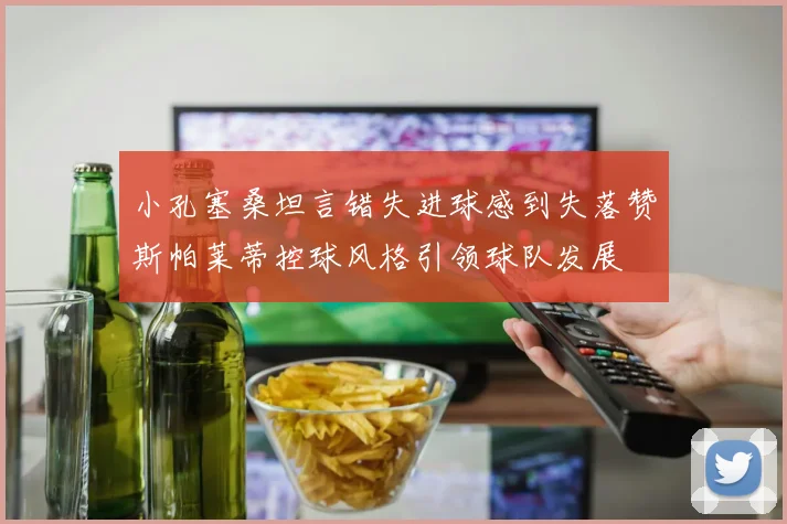 小孔塞桑坦言错失进球感到失落赞斯帕莱蒂控球风格引领球队发展