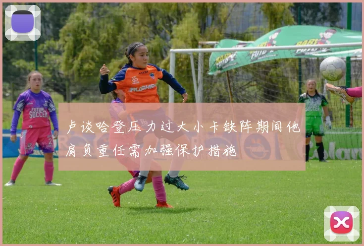 卢谈哈登压力过大小卡缺阵期间他肩负重任需加强保护措施