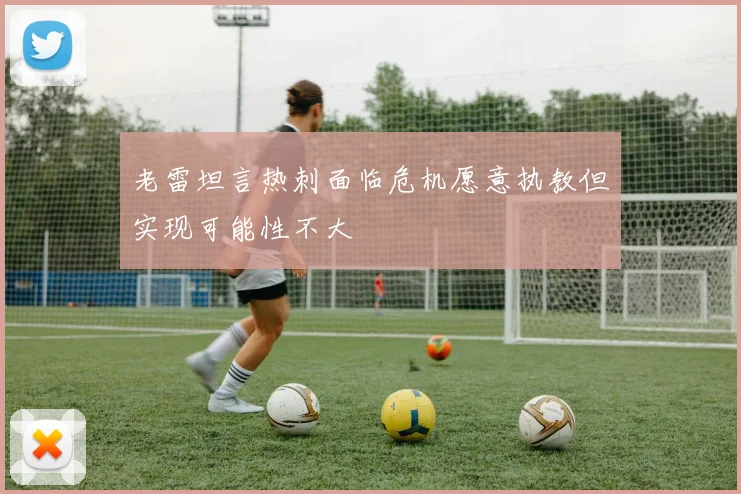 老雷坦言热刺面临危机愿意执教但实现可能性不大